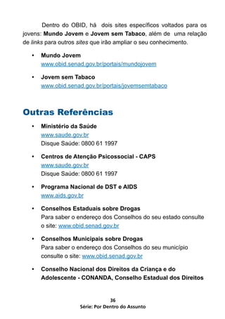Dentro do OBID, há dois sites específicos voltados para os
jovens: Mundo Jovem e Jovem sem Tabaco, além de uma relação
de links para outros sites que irão ampliar o seu conhecimento.

   •   Mundo Jovem
       www.obid.senad.gov.br/portais/mundojovem

   •   Jovem sem Tabaco
       www.obid.senad.gov.br/portais/jovemsemtabaco



Outras Referências
   •   Ministério da Saúde
       www.saude.gov.br
       Disque Saúde: 0800 61 1997

   •   Centros de Atenção Psicossocial - CAPS
       www.saude.gov.br
       Disque Saúde: 0800 61 1997

   •   Programa Nacional de DST e AIDS
       www.aids.gov.br

   •   Conselhos Estaduais sobre Drogas
       Para saber o endereço dos Conselhos do seu estado consulte
       o site: www.obid.senad.gov.br

   •   Conselhos Municipais sobre Drogas
       Para saber o endereço dos Conselhos do seu município
       consulte o site: www.obid.senad.gov.br

   •   Conselho Nacional dos Direitos da Criança e do
       Adolescente - CONANDA, Conselho Estadual dos Direitos


                                 36
                    Série: Por Dentro do Assunto
 