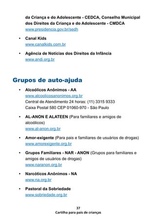 da Criança e do Adolescente - CEDCA, Conselho Municipal
     dos Direitos da Criança e do Adolescente - CMDCA
     www.presidencia.gov.br/sedh

 •   Canal Kids
     www.canalkids.com.br

 •   Agência de Notícias dos Direitos da Infância
     www.andi.org.br




Grupos de auto-ajuda
 •   Alcoólicos Anônimos - AA
     www.alcoolicosanonimos.org.br
     Central de Atendimento 24 horas: (11) 3315 9333
     Caixa Postal 580 CEP 01060-970 - São Paulo

 •   AL-ANON E ALATEEN (Para familiares e amigos de
     alcoólicos)
     www.al-anon.org.br

 •   Amor-exigente (Para pais e familiares de usuários de drogas)
     www.amorexigente.org.br

 •   Grupos Familiares - NAR - ANON (Grupos para familiares e
     amigos de usuários de drogas)
     www.naranon.org.br

 •   Narcóticos Anônimos - NA
     www.na.org.br

 •   Pastoral da Sobriedade
     www.sobriedade.org.br


                                  37
                    Cartilha para pais de crianças
 
