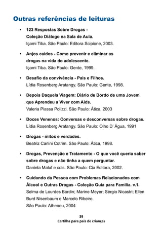 Outras referências de leituras
 •   123 Respostas Sobre Drogas -
     Coleção Diálogo na Sala de Aula.
     Içami Tiba. São Paulo: Editora Scipione, 2003.

 •   Anjos caídos - Como prevenir e eliminar as
     drogas na vida do adolescente.
     Içami Tiba. São Paulo: Gente, 1999.

 •   Desafio da convivência - Pais e Filhos.
     Lídia Rosenberg Aratangy. São Paulo: Gente, 1998.

 •   Depois Daquela Viagem: Diário de Bordo de uma Jovem
     que Aprendeu a Viver com Aids.
     Valeria Piassa Polizzi. São Paulo: Ática, 2003

 •   Doces Venenos: Conversas e desconversas sobre drogas.
     Lídia Rosenberg Aratangy. São Paulo: Olho D’ Água, 1991

 •   Drogas - mitos e verdades.
     Beatriz Carlini Cotrim. São Paulo: Ática, 1998.

 •   Drogas, Prevenção e Tratamento - O que você queria saber
     sobre drogas e não tinha a quem perguntar.
     Daniela Maluf e cols. São Paulo: Cia Editora, 2002.

 •   Cuidando da Pessoa com Problemas Relacionados com
     Álcool e Outras Drogas - Coleção Guia para Família. v.1.
     Selma de Lourdes Bordin; Marine Meyer; Sérgio Nicastri; Ellen
     Burd Nisenbaum e Marcelo Ribeiro.
     São Paulo: Atheneu, 2004

                                   39
                     Cartilha para pais de crianças
 