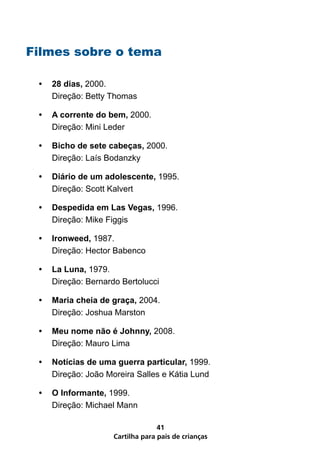 Filmes sobre o tema

 •   28 dias, 2000.
     Direção: Betty Thomas

 •   A corrente do bem, 2000.
     Direção: Mini Leder

 •   Bicho de sete cabeças, 2000.
     Direção: Laís Bodanzky

 •   Diário de um adolescente, 1995.
     Direção: Scott Kalvert

 •   Despedida em Las Vegas, 1996.
     Direção: Mike Figgis

 •   Ironweed, 1987.
     Direção: Hector Babenco

 •   La Luna, 1979.
     Direção: Bernardo Bertolucci

 •   Maria cheia de graça, 2004.
     Direção: Joshua Marston

 •   Meu nome não é Johnny, 2008.
     Direção: Mauro Lima

 •   Notícias de uma guerra particular, 1999.
     Direção: João Moreira Salles e Kátia Lund

 •   O Informante, 1999.
     Direção: Michael Mann

                                   41
                     Cartilha para pais de crianças
 
