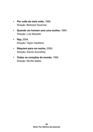 •   Por volta da meia noite, 1986.
    Direção: Bertrand Tavernier

•   Quando um homem ama uma mulher, 1994.
    Direção: Luis Mandoki

•   Ray, 2004.
    Direção: Taylor Hackford

•   Réquiem para um sonho, 2000.
    Direção: Darren Aronofsky

•   Todos os corações do mundo, 1995.
    Direção: Murillo Salles




                               42
                  Série: Por Dentro do Assunto
 