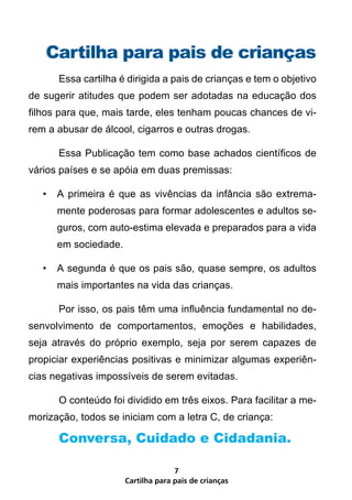 Cartilha para pais de crianças
       Essa cartilha é dirigida a pais de crianças e tem o objetivo
de sugerir atitudes que podem ser adotadas na educação dos
filhos para que, mais tarde, eles tenham poucas chances de vi-
rem a abusar de álcool, cigarros e outras drogas.

       Essa Publicação tem como base achados científicos de
vários países e se apóia em duas premissas:

   •   A primeira é que as vivências da infância são extrema-
       mente poderosas para formar adolescentes e adultos se-
       guros, com auto-estima elevada e preparados para a vida
       em sociedade.

   •   A segunda é que os pais são, quase sempre, os adultos
       mais importantes na vida das crianças.

       Por isso, os pais têm uma influência fundamental no de-
senvolvimento de comportamentos, emoções e habilidades,
seja através do próprio exemplo, seja por serem capazes de
propiciar experiências positivas e minimizar algumas experiên-
cias negativas impossíveis de serem evitadas.

       O conteúdo foi dividido em três eixos. Para facilitar a me-
morização, todos se iniciam com a letra C, de criança:

       Conversa, Cuidado e Cidadania.

                                     7
                       Cartilha para pais de crianças
 