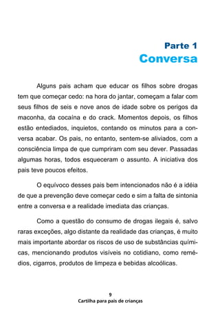 Parte 1
                                                 Conversa

      Alguns pais acham que educar os filhos sobre drogas
tem que começar cedo: na hora do jantar, começam a falar com
seus filhos de seis e nove anos de idade sobre os perigos da
maconha, da cocaína e do crack. Momentos depois, os filhos
estão entediados, inquietos, contando os minutos para a con-
versa acabar. Os pais, no entanto, sentem-se aliviados, com a
consciência limpa de que cumpriram com seu dever. Passadas
algumas horas, todos esqueceram o assunto. A iniciativa dos
pais teve poucos efeitos.

      O equívoco desses pais bem intencionados não é a idéia
de que a prevenção deve começar cedo e sim a falta de sintonia
entre a conversa e a realidade imediata das crianças.

      Como a questão do consumo de drogas ilegais é, salvo
raras exceções, algo distante da realidade das crianças, é muito
mais importante abordar os riscos de uso de substâncias quími-
cas, mencionando produtos visíveis no cotidiano, como remé-
dios, cigarros, produtos de limpeza e bebidas alcoólicas.



                                   9
                     Cartilha para pais de crianças
 