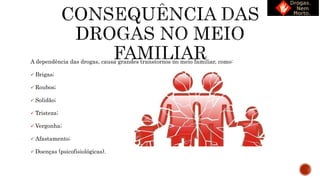 A dependência das drogas, causa grandes transtornos no meio familiar, como:
 Brigas;
 Roubos;
 Solidão;
 Tristeza;
 Vergonha;
 Afastamento;
 Doenças (psicofisiológicas).
 