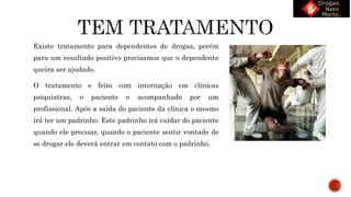 Existe tratamento para dependentes de drogas, porém
para um resultado positivo precisamos que o dependente
queira ser ajudado.
O tratamento e feito com internação em clínicas
psiquiatras, o paciente e acompanhado por um
profissional. Após a saída do paciente da clínica o mesmo
irá ter um padrinho. Este padrinho irá cuidar do paciente
quando ele precisar, quando o paciente sentir vontade de
se drogar ele deverá entrar em contato com o padrinho.
 