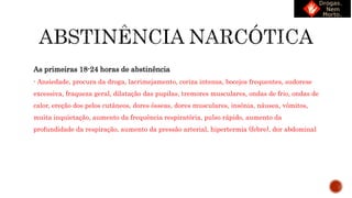 As primeiras 18-24 horas de abstinência
- Ansiedade, procura da droga, lacrimejamento, coriza intensa, bocejos frequentes, sudorese
excessiva, fraqueza geral, dilatação das pupilas, tremores musculares, ondas de frio, ondas de
calor, ereção dos pelos cutâneos, dores ósseas, dores musculares, insônia, náusea, vômitos,
muita inquietação, aumento da frequência respiratória, pulso rápido, aumento da
profundidade da respiração, aumento da pressão arterial, hipertermia (febre), dor abdominal
 