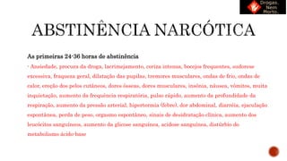 As primeiras 24-36 horas de abstinência
- Ansiedade, procura da droga, lacrimejamento, coriza intensa, bocejos frequentes, sudorese
excessiva, fraqueza geral, dilatação das pupilas, tremores musculares, ondas de frio, ondas de
calor, ereção dos pelos cutâneos, dores ósseas, dores musculares, insônia, náusea, vômitos, muita
inquietação, aumento da frequência respiratória, pulso rápido, aumento da profundidade da
respiração, aumento da pressão arterial, hipertermia (febre), dor abdominal, diarréia, ejaculação
espontânea, perda de peso, orgasmo espontâneo, sinais de desidratação clínica, aumento dos
leucócitos sanguíneos, aumento da glicose sanguínea, acidose sanguínea, distúrbio do
metabolismo ácido-base
 