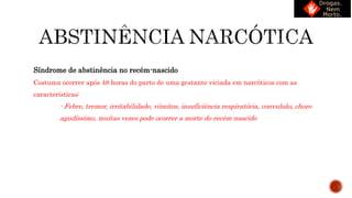 Síndrome de abstinência no recém-nascido
Costuma ocorrer após 48 horas do parto de uma gestante viciada em narcóticos com as
características:
- Febre, tremor, irritabilidade, vômitos, insuficiência respiratória, convulsão, choro
agudíssimo, muitas vezes pode ocorrer a morte do recém-nascido
 