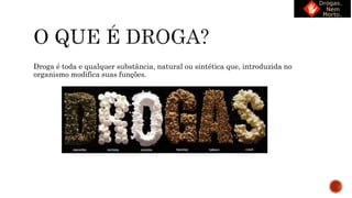 Droga é toda e qualquer substância, natural ou sintética que, introduzida no
organismo modifica suas funções.
 