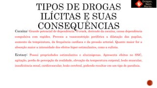 Cocaína: Grande potencial de dependência. O crack, derivado da cocaína, causa dependência
compulsiva com rapidez. Provoca a vasoconstrição periférica a dilatação das pupilas,
aumento da temperatura, da frequência cardíaca e da pressão arterial. Quanto maior for a
absorção maior a intensidade dos efeitos hiper estimulantes, como a euforia.
Ecstasy: Possui propriedades estimulantes e alucinógenas. Apresenta efeitos no SNC,
agitação, perda de percepção da realidade, elevação da temperatura corporal, lesão muscular,
insuficiência renal, cardiovascular, lesão cerebral, podendo resultar em um tipo de paralisia.
 