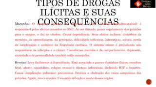 Maconha: O composto químico da maconha, o THC (delta-9-tetrahidrocanabiol) é
responsável pelos efeitos causados no SNC. Ao ser fumado, passa rapidamente dos pulmões
para o sangue, e dai ao cérebro. Causa dependência. Seus efeitos incluem: distúrbios da
memória, da aprendizagem, da percepção, dificuldade reflexivas, laborativas, sociais, perda
da coordenação e aumento da frequência cardíaca. O sistema imune é prejudicado não
respondendo às infecções e o câncer. Transtornos mentais e de comportamento, depressão,
ansiedade e de personalidade também estão associados.
Heroína: Leva facilmente à dependência. Está associada a graves distúrbios físicos, overdose
fatal, aborto espontâneo, colapso venoso e doenças infecciosas, incluindo HIV e hepatite.
Causa complicação pulmonar, pneumonia. Provoca a obstrução dos vasos sanguíneos dos
pulmões, fígado, rins e cérebro. Causando infecção e morte desses órgãos.
 