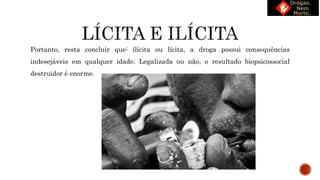 Portanto, resta concluir que: ilícita ou lícita, a droga possui consequências
indesejáveis em qualquer idade. Legalizada ou não, o resultado biopsicossocial
destruidor é enorme.
 