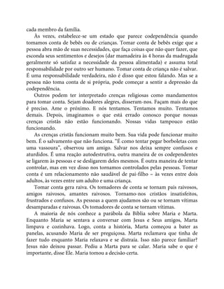 cada membro da família.
Às vezes, estabelece-se um estado que parece codependência quando
tomamos conta de bebês ou de crianças. Tomar conta de bebês exige que a
pessoa abra mão de suas necessidades, que faça coisas que não quer fazer, que
esconda seus sentimentos e desejos (dar mamadeira às 4 horas da madrugada
geralmente só satisfaz a necessidade da pessoa alimentada) e assuma total
responsabilidade por outro ser humano. Tomar conta de criança não é salvar.
É uma responsabilidade verdadeira, não é disso que estou falando. Mas se a
pessoa não toma conta de si própria, pode começar a sentir a depressão da
codependência.
Outros podem ter interpretado crenças religiosas como mandamentos
para tomar conta. Sejam doadores alegres, disseram-nos. Façam mais do que
é preciso. Ame o próximo. E nós tentamos. Tentamos muito. Tentamos
demais. Depois, imaginamos o que está errado conosco porque nossas
crenças cristãs não estão funcionando. Nossas vidas tampouco estão
funcionando.
As crenças cristãs funcionam muito bem. Sua vida pode funcionar muito
bem. É o salvamento que não funciona. “É como tentar pegar borboletas com
uma vassoura”, observou um amigo. Salvar nos deixa sempre confusos e
aturdidos. É uma reação autodestrutiva, outra maneira de os codependentes
se ligarem às pessoas e se desligarem deles mesmos. É outra maneira de tentar
controlar, mas em vez disso nos tornamos controlados pelas pessoas. Tomar
conta é um relacionamento não saudável de pai-filho – às vezes entre dois
adultos, às vezes entre um adulto e uma criança.
Tomar conta gera raiva. Os tomadores de conta se tornam pais raivosos,
amigos raivosos, amantes raivosos. Tornamo-nos cristãos insatisfeitos,
frustrados e confusos. As pessoas a quem ajudamos são ou se tornam vítimas
desamparadas e raivosas. Os tomadores de conta se tornam vítimas.
A maioria de nós conhece a parábola da Bíblia sobre Maria e Marta.
Enquanto Maria se sentava a conversar com Jesus e Seus amigos, Marta
limpava e cozinhava. Logo, conta a história, Marta começou a bater as
panelas, acusando Maria de ser preguiçosa. Marta reclamava que tinha de
fazer tudo enquanto Maria relaxava e se distraía. Isso não parece familiar?
Jesus não deixou passar. Pediu a Marta para se calar. Maria sabe o que é
importante, disse Ele. Maria tomou a decisão certa.
 