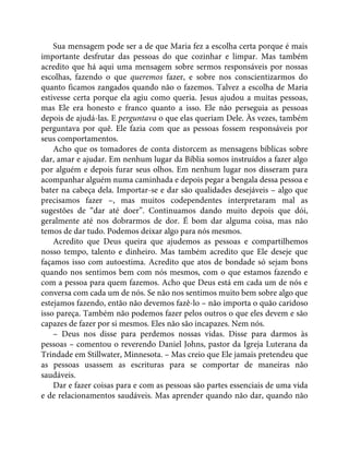 Sua mensagem pode ser a de que Maria fez a escolha certa porque é mais
importante desfrutar das pessoas do que cozinhar e limpar. Mas também
acredito que há aqui uma mensagem sobre sermos responsáveis por nossas
escolhas, fazendo o que queremos fazer, e sobre nos conscientizarmos do
quanto ficamos zangados quando não o fazemos. Talvez a escolha de Maria
estivesse certa porque ela agiu como queria. Jesus ajudou a muitas pessoas,
mas Ele era honesto e franco quanto a isso. Ele não perseguia as pessoas
depois de ajudá-las. E perguntava o que elas queriam Dele. Às vezes, também
perguntava por quê. Ele fazia com que as pessoas fossem responsáveis por
seus comportamentos.
Acho que os tomadores de conta distorcem as mensagens bíblicas sobre
dar, amar e ajudar. Em nenhum lugar da Bíblia somos instruídos a fazer algo
por alguém e depois furar seus olhos. Em nenhum lugar nos disseram para
acompanhar alguém numa caminhada e depois pegar a bengala dessa pessoa e
bater na cabeça dela. Importar-se e dar são qualidades desejáveis – algo que
precisamos fazer –, mas muitos codependentes interpretaram mal as
sugestões de “dar até doer”. Continuamos dando muito depois que dói,
geralmente até nos dobrarmos de dor. É bom dar alguma coisa, mas não
temos de dar tudo. Podemos deixar algo para nós mesmos.
Acredito que Deus queira que ajudemos as pessoas e compartilhemos
nosso tempo, talento e dinheiro. Mas também acredito que Ele deseje que
façamos isso com autoestima. Acredito que atos de bondade só sejam bons
quando nos sentimos bem com nós mesmos, com o que estamos fazendo e
com a pessoa para quem fazemos. Acho que Deus está em cada um de nós e
conversa com cada um de nós. Se não nos sentimos muito bem sobre algo que
estejamos fazendo, então não devemos fazê-lo – não importa o quão caridoso
isso pareça. Também não podemos fazer pelos outros o que eles devem e são
capazes de fazer por si mesmos. Eles não são incapazes. Nem nós.
– Deus nos disse para perdemos nossas vidas. Disse para darmos às
pessoas – comentou o reverendo Daniel Johns, pastor da Igreja Luterana da
Trindade em Stillwater, Minnesota. – Mas creio que Ele jamais pretendeu que
as pessoas usassem as escrituras para se comportar de maneiras não
saudáveis.
Dar e fazer coisas para e com as pessoas são partes essenciais de uma vida
e de relacionamentos saudáveis. Mas aprender quando não dar, quando não
 