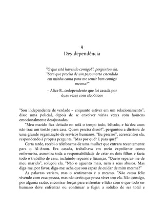 9
Des-dependência
“O que está havendo comigo?”, perguntou ela.
“Será que preciso de um peso morto estendido
em minha cama para me sentir bem comigo
mesma?”
– Alice B., codependente que foi casada por
duas vezes com alcoólicos
“Sou independente de verdade – enquanto estiver em um relacionamento”,
disse uma policial, depois de se envolver várias vezes com homens
emocionalmente desajustados.
“Meu marido fica deitado no sofá o tempo todo, bêbado, e há dez anos
não traz um tostão para casa. Quem precisa disso?”, perguntou a diretora de
uma grande organização de serviços humanos. “Eu preciso”, acrescentou ela,
respondendo à própria pergunta. “Mas por quê? E para quê?”
Certa tarde, recebi o telefonema de uma mulher que entrara recentemente
para o Al-Anon. Era casada, trabalhava em meio expediente como
enfermeira, assumira toda a responsabilidade de criar os dois filhos e fazia
todo o trabalho de casa, incluindo reparos e finanças. “Quero separar-me de
meu marido”, soluçou ela. “Não o aguento mais, nem a seus abusos. Mas
diga-me, por favor, diga-me: acha que sou capaz de cuidar de mim mesma?”
As palavras variam, mas o sentimento é o mesmo. “Não estou feliz
vivendo com essa pessoa, mas não creio que possa viver sem ela. Não consigo,
por alguma razão, encontrar forças para enfrentar e lidar com o que todo ser
humano deve enfrentar ou continuar a fugir: a solidão de ser total e
 