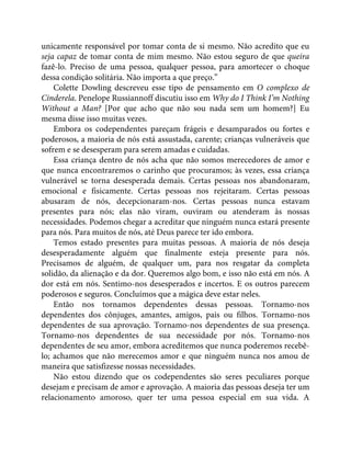 unicamente responsável por tomar conta de si mesmo. Não acredito que eu
seja capaz de tomar conta de mim mesmo. Não estou seguro de que queira
fazê-lo. Preciso de uma pessoa, qualquer pessoa, para amortecer o choque
dessa condição solitária. Não importa a que preço.”
Colette Dowling descreveu esse tipo de pensamento em O complexo de
Cinderela. Penelope Russiannoff discutiu isso em Why do I Think I’m Nothing
Without a Man? [Por que acho que não sou nada sem um homem?] Eu
mesma disse isso muitas vezes.
Embora os codependentes pareçam frágeis e desamparados ou fortes e
poderosos, a maioria de nós está assustada, carente; crianças vulneráveis que
sofrem e se desesperam para serem amadas e cuidadas.
Essa criança dentro de nós acha que não somos merecedores de amor e
que nunca encontraremos o carinho que procuramos; às vezes, essa criança
vulnerável se torna desesperada demais. Certas pessoas nos abandonaram,
emocional e fisicamente. Certas pessoas nos rejeitaram. Certas pessoas
abusaram de nós, decepcionaram-nos. Certas pessoas nunca estavam
presentes para nós; elas não viram, ouviram ou atenderam às nossas
necessidades. Podemos chegar a acreditar que ninguém nunca estará presente
para nós. Para muitos de nós, até Deus parece ter ido embora.
Temos estado presentes para muitas pessoas. A maioria de nós deseja
desesperadamente alguém que finalmente esteja presente para nós.
Precisamos de alguém, de qualquer um, para nos resgatar da completa
solidão, da alienação e da dor. Queremos algo bom, e isso não está em nós. A
dor está em nós. Sentimo-nos desesperados e incertos. E os outros parecem
poderosos e seguros. Concluímos que a mágica deve estar neles.
Então nos tornamos dependentes dessas pessoas. Tornamo-nos
dependentes dos cônjuges, amantes, amigos, pais ou filhos. Tornamo-nos
dependentes de sua aprovação. Tornamo-nos dependentes de sua presença.
Tornamo-nos dependentes de sua necessidade por nós. Tornamo-nos
dependentes de seu amor, embora acreditemos que nunca poderemos recebê-
lo; achamos que não merecemos amor e que ninguém nunca nos amou de
maneira que satisfizesse nossas necessidades.
Não estou dizendo que os codependentes são seres peculiares porque
desejam e precisam de amor e aprovação. A maioria das pessoas deseja ter um
relacionamento amoroso, quer ter uma pessoa especial em sua vida. A
 