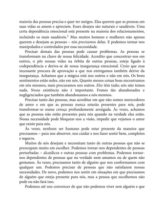maioria das pessoas precisa e quer ter amigos. Elas querem que as pessoas em
suas vidas as amem e apreciem. Esses desejos são naturais e saudáveis. Uma
certa dependência emocional está presente na maioria dos relacionamentos,
incluindo os mais saudáveis.1 Mas muitos homens e mulheres não apenas
querem e desejam as pessoas – nós precisamos delas. E podemos tornar-nos
manipulados e controlados por essa necessidade.
Precisar demais das pessoas pode causar problemas. As pessoas se
transformam na chave de nossa felicidade. Acredito que concentrar-nos em
outros, o pôr nossas vidas na órbita de outras pessoas, esteja ligado à
codependência e deriva-se de nossa insegurança emocional. Creio que essa
incessante procura de aprovação a que nos entregamos também derive da
insegurança. Achamos que a mágica está nos outros e não em nós. Os bons
sentimentos estão neles, não em nós. Quanto menos coisas boas encontramos
em nós mesmos, mais procuramos nos outros. Eles têm tudo; nós não temos
nada. Nossa existência não é importante. Fomos tão abandonados e
negligenciados que também abandonamos a nós mesmos.
Precisar tanto das pessoas, mas acreditar em que não somos merecedores
de amor e em que as pessoas nunca estarão presentes para nós, pode
transformar-se numa crença profundamente arraigada. Às vezes, achamos
que as pessoas não estão presentes para nós quando na verdade elas estão.
Nossa necessidade pode bloquear-nos a visão, impedir que vejamos o amor
que existe para nós.
Às vezes, nenhum ser humano pode estar presente da maneira que
precisamos – para nos absorver, nos cuidar e nos fazer sentir bem, completos
e seguros.
Muitos de nós desejam e necessitam tanto de outras pessoas que não se
preocupam muito em escolher. Podemos tornar-nos dependentes de pessoas
perturbadas – alcoólicos e outras pessoas com problemas. Podemos tornar-
nos dependentes de pessoas que na verdade nem amamos ou de quem não
gostamos. Às vezes, precisamos tanto de alguém que nos conformamos com
qualquer um. Podemos precisar de pessoas que não satisfazem nossas
necessidades. De novo, podemos nos sentir em situações em que precisamos
de alguém que esteja presente para nós, mas a pessoa que escolhemos não
pode ou não fará isso.
Podemos até nos convencer de que não podemos viver sem alguém e que
 