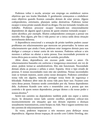 Podemos voltar à escola, arranjar um emprego ou estabelecer outros
objetivos que nos trarão liberdade. E geralmente começamos a estabelecer
esses objetivos quando ficamos cansados demais de estar presos. Alguns
codependentes, entretanto, planejam saídas destrutivas. Podemos tentar
escapar à nossa prisão usando álcool ou drogas. Ou nos tornando viciados em
trabalho. Podemos procurar escapar tornando-nos emocionalmente
dependentes de alguém igual à pessoa de quem estamos tentando escapar –
outro alcoólico, por exemplo. Muitos codependentes começam a pensar em
suicídio. Para alguns, pôr fim à vida parece ser a única saída dessa situação
terrivelmente dolorosa.
A dependência emocional e a sensação de prisão também podem causar
problemas em relacionamentos que merecem ser preservados. Se temos um
relacionamento que ainda é bom, podemos estar inseguros demais para nos
desligar e começar a tomar conta de nós mesmos. Podemos sufocar a nós
mesmos e asfixiar ou afastar a outra pessoa. Essa necessidade premente se
torna óbvia para os outros. Ela pode ser sentida, percebida.
Além disso, dependência em excesso pode matar o amor. Os
relacionamentos baseados em carências e insegurança emocional, em vez de
amor, podem tornar-se autodestrutíveis. Eles não funcionam. Necessidade
demais afasta as pessoas e asfixia o amor. Espanta. Atrai o tipo errado de
pessoas. E nossas necessidades reais não são satisfeitas. Nossas necessidades
reais se tornam maiores, assim como nosso desespero. Podemos centralizar
nossa vida em alguém, tentando proteger nossa fonte de segurança e
felicidade. Podemos abrir mão da nossa vida para fazer isso. Ficamos com
raiva dessa pessoa. Estamos sendo controlados por ela. Somos dependentes
dela. Acabamos ficando com raiva e ressentidos com a pessoa que nos
controla e de quem somos dependentes, porque demos a ela nosso poder e
nossos direitos.4
Sentir-nos carentes ou dependentes também pode nos expor a outros
riscos. Se deixamos nosso lado carente escolher, podemos colocar-nos
inconscientemente em situações que nos deixam expostos a doenças
sexualmente transmissíveis, como herpes ou Aids. Não é seguro sentirmo-nos
tão carentes de relacionamentos íntimos.
Às vezes, podemos trapacear a nós mesmos para disfarçar nossa
dependência. Algumas dessas trapaças, de acordo com Colette Dowling, são:
 