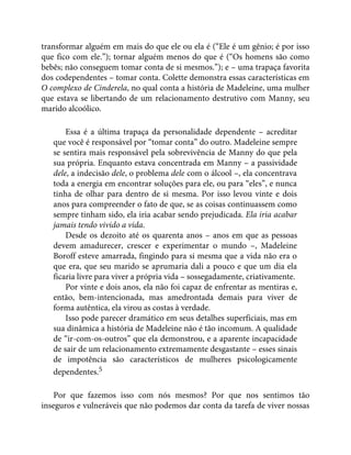 transformar alguém em mais do que ele ou ela é (“Ele é um gênio; é por isso
que fico com ele.”); tornar alguém menos do que é (“Os homens são como
bebês; não conseguem tomar conta de si mesmos.”); e – uma trapaça favorita
dos codependentes – tomar conta. Colette demonstra essas características em
O complexo de Cinderela, no qual conta a história de Madeleine, uma mulher
que estava se libertando de um relacionamento destrutivo com Manny, seu
marido alcoólico.
Essa é a última trapaça da personalidade dependente – acreditar
que você é responsável por “tomar conta” do outro. Madeleine sempre
se sentira mais responsável pela sobrevivência de Manny do que pela
sua própria. Enquanto estava concentrada em Manny – a passividade
dele, a indecisão dele, o problema dele com o álcool –, ela concentrava
toda a energia em encontrar soluções para ele, ou para “eles”, e nunca
tinha de olhar para dentro de si mesma. Por isso levou vinte e dois
anos para compreender o fato de que, se as coisas continuassem como
sempre tinham sido, ela iria acabar sendo prejudicada. Ela iria acabar
jamais tendo vivido a vida.
Desde os dezoito até os quarenta anos – anos em que as pessoas
devem amadurecer, crescer e experimentar o mundo –, Madeleine
Boroff esteve amarrada, fingindo para si mesma que a vida não era o
que era, que seu marido se aprumaria dali a pouco e que um dia ela
ficaria livre para viver a própria vida – sossegadamente, criativamente.
Por vinte e dois anos, ela não foi capaz de enfrentar as mentiras e,
então, bem-intencionada, mas amedrontada demais para viver de
forma autêntica, ela virou as costas à verdade.
Isso pode parecer dramático em seus detalhes superficiais, mas em
sua dinâmica a história de Madeleine não é tão incomum. A qualidade
de “ir-com-os-outros” que ela demonstrou, e a aparente incapacidade
de sair de um relacionamento extremamente desgastante – esses sinais
de impotência são característicos de mulheres psicologicamente
dependentes.5
Por que fazemos isso com nós mesmos? Por que nos sentimos tão
inseguros e vulneráveis que não podemos dar conta da tarefa de viver nossas
 
