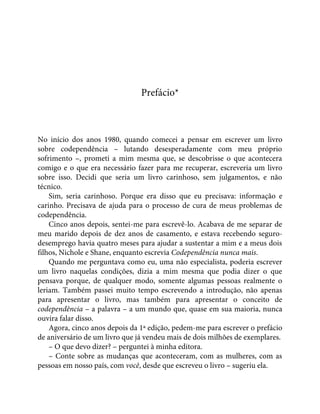 Prefácio*
No início dos anos 1980, quando comecei a pensar em escrever um livro
sobre codependência – lutando desesperadamente com meu próprio
sofrimento –, prometi a mim mesma que, se descobrisse o que acontecera
comigo e o que era necessário fazer para me recuperar, escreveria um livro
sobre isso. Decidi que seria um livro carinhoso, sem julgamentos, e não
técnico.
Sim, seria carinhoso. Porque era disso que eu precisava: informação e
carinho. Precisava de ajuda para o processo de cura de meus problemas de
codependência.
Cinco anos depois, sentei-me para escrevê-lo. Acabava de me separar de
meu marido depois de dez anos de casamento, e estava recebendo seguro-
desemprego havia quatro meses para ajudar a sustentar a mim e a meus dois
filhos, Nichole e Shane, enquanto escrevia Codependência nunca mais.
Quando me perguntava como eu, uma não especialista, poderia escrever
um livro naquelas condições, dizia a mim mesma que podia dizer o que
pensava porque, de qualquer modo, somente algumas pessoas realmente o
leriam. Também passei muito tempo escrevendo a introdução, não apenas
para apresentar o livro, mas também para apresentar o conceito de
codependência – a palavra – a um mundo que, quase em sua maioria, nunca
ouvira falar disso.
Agora, cinco anos depois da 1ª edição, pedem-me para escrever o prefácio
de aniversário de um livro que já vendeu mais de dois milhões de exemplares.
– O que devo dizer? – perguntei à minha editora.
– Conte sobre as mudanças que aconteceram, com as mulheres, com as
pessoas em nosso país, com você, desde que escreveu o livro – sugeriu ela.
 
