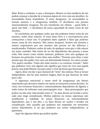 delas. Reina a confusão, o caos, o desespero. Mesmo os mais saudáveis de nós
podem começar a duvidar de si mesmos depois de viver com um alcoólico. As
necessidades ficam insatisfeitas. O amor desaparece. As necessidades se
tornam maiores e a insegurança também. O alcoolismo cria pessoas
emocionalmente inseguras. Ele nos transforma em vítimas – quem bebe e
quem não bebe – e duvidamos da nossa capacidade de tomar conta de nós
mesmos.
Se concluímos, por qualquer razão, que não podemos tomar conta de nós
mesmos, tenho boas notícias. O tema deste livro é o encorajamento para
começarmos a fazer isso. O propósito deste capítulo é dizer que podemos
tomar conta de nós mesmos. Não somos incapazes. Sermos nós mesmos e
sermos responsáveis por nós mesmos não precisa ser tão doloroso e
amedrontador. Podemos cuidar de tudo, de qualquer coisa que a vida colocar
em nosso caminho. Não temos de ser tão dependentes das pessoas a nossa
volta. Não somos como irmãos siameses, podemos viver sem qualquer ser
humano em particular. Como disse uma mulher: “Durante anos disse a mim
mesma que não podia viver sem um determinado homem. Eu estava errada.
Tive quatro maridos. Todos eles estão mortos e eu continuo vivendo.” Saber
que podemos viver sem alguém não significa que temos de viver sem aquela
pessoa, mas pode libertar-nos para amar e viver da forma que funcionam.
Agora, deixe-me dar o que chamarei de “resto” das notícias. Para se tornar
independente, não há uma maneira mágica, fácil ou que funcione da noite
para o dia.
A segurança emocional e nosso nível de insegurança são fatores
importantes que devemos manter em mente ao tomarmos nossas decisões. Às
vezes, nos tornamos financeira e emocionalmente dependentes de alguém, e
então temos de enfrentar essas preocupações reais – duas preocupações que
podem ou não estar relacionadas entre si.7 As duas devem ser levadas a sério;
cada uma exige consideração. Minhas palavras ou nossas esperanças não
modificarão a realidade. Se somos financeira ou emocionalmente
dependentes, isso é um fato, e os fatos devem ser aceitos e levados em
consideração. Mas acredito que podemos nos empenhar em tornarmos
menos dependentes. E sei que podemos nos tornar independentes, se
quisermos.
Aqui vão algumas ideias que podem ajudar:
 
