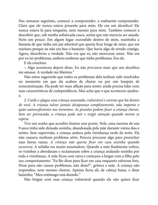 Nas semanas seguintes, comecei a compreender, a realmente compreender.
Claro que ele nunca estava presente para mim. Ele era um alcoólico! Ele
nunca estava lá para ninguém, nem mesmo para mim. Também comecei a
descobrir que, sob minha sofisticada casca, sentia que não merecia ser amada.
Nem um pouco. Em algum lugar escondido dentro de mim, mantinha a
fantasia de que tinha um pai adorável que queria ficar longe de mim, que me
rejeitara porque eu não era boa o bastante. Que havia algo de errado comigo.
Agora, descobrira a verdade. Não era que eu não merecesse amor. Não era
por eu ter problemas, embora soubesse que tinha problemas. Era ele.
E ela concluiu:
– Algo aconteceu depois disso. Eu não precisava mais que um alcoólico
me amasse. A verdade me libertou.”
Não estou sugerindo que todos os problemas dela tenham sido resolvidos
no momento em que ela acabou de chorar ou por um lampejo de
conscientização. Ela pode ter mais aflição para sentir; ainda precisa lidar com
suas características de codependência. Mas acho que o que aconteceu ajudou-
a.
2. Cuide e afague essa criança assustada, vulnerável e carente que há dentro
de você. A criança talvez jamais desapareça completamente, não importa o
quão autossuficientes nos tornemos. As pressões podem fazer a criança chorar.
Sem ser provocada, a criança pode sair e exigir atenção quando menos se
espera.
Tive um sonho que acredito ilustrar esse ponto. Nele, uma menina de uns
9 anos tinha sido deixada sozinha, abandonada pela mãe durante vários dias e
noites. Sem supervisão, a criança andava pela vizinhança tarde da noite. Ela
não causava nenhum problema sério. Parecia procurar algo para preencher
suas horas vazias. A criança não queria ficar em casa sozinha quando
escurecia. A solidão era muito assustadora. Quando a mãe finalmente voltou,
os vizinhos a abordaram e reclamaram sobre a criança andando sozinha por
toda a vizinhança. A mãe ficou com raiva e começou a brigar com a filha pelo
seu comportamento: “Eu lhe disse para ficar em casa enquanto estivesse fora.
Disse para não causar problemas, não disse?”, gritava a mãe. A criança não
respondeu, nem mesmo chorou. Apenas ficou ali, de cabeça baixa, e disse
baixinho: “Meu estômago está doendo.”
Não brigue com essa criança vulnerável quando ela não quiser ficar
 