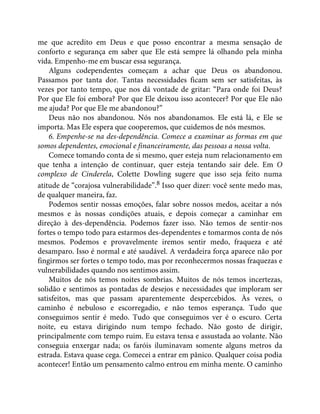 me que acredito em Deus e que posso encontrar a mesma sensação de
conforto e segurança em saber que Ele está sempre lá olhando pela minha
vida. Empenho-me em buscar essa segurança.
Alguns codependentes começam a achar que Deus os abandonou.
Passamos por tanta dor. Tantas necessidades ficam sem ser satisfeitas, às
vezes por tanto tempo, que nos dá vontade de gritar: “Para onde foi Deus?
Por que Ele foi embora? Por que Ele deixou isso acontecer? Por que Ele não
me ajuda? Por que Ele me abandonou?”
Deus não nos abandonou. Nós nos abandonamos. Ele está lá, e Ele se
importa. Mas Ele espera que cooperemos, que cuidemos de nós mesmos.
6. Empenhe-se na des-dependência. Comece a examinar as formas em que
somos dependentes, emocional e financeiramente, das pessoas a nossa volta.
Comece tomando conta de si mesmo, quer esteja num relacionamento em
que tenha a intenção de continuar, quer esteja tentando sair dele. Em O
complexo de Cinderela, Colette Dowling sugere que isso seja feito numa
atitude de “corajosa vulnerabilidade”.8 Isso quer dizer: você sente medo mas,
de qualquer maneira, faz.
Podemos sentir nossas emoções, falar sobre nossos medos, aceitar a nós
mesmos e às nossas condições atuais, e depois começar a caminhar em
direção à des-dependência. Podemos fazer isso. Não temos de sentir-nos
fortes o tempo todo para estarmos des-dependentes e tomarmos conta de nós
mesmos. Podemos e provavelmente iremos sentir medo, fraqueza e até
desamparo. Isso é normal e até saudável. A verdadeira força aparece não por
fingirmos ser fortes o tempo todo, mas por reconhecermos nossas fraquezas e
vulnerabilidades quando nos sentimos assim.
Muitos de nós temos noites sombrias. Muitos de nós temos incertezas,
solidão e sentimos as pontadas de desejos e necessidades que imploram ser
satisfeitos, mas que passam aparentemente despercebidos. Às vezes, o
caminho é nebuloso e escorregadio, e não temos esperança. Tudo que
conseguimos sentir é medo. Tudo que conseguimos ver é o escuro. Certa
noite, eu estava dirigindo num tempo fechado. Não gosto de dirigir,
principalmente com tempo ruim. Eu estava tensa e assustada ao volante. Não
conseguia enxergar nada; os faróis iluminavam somente alguns metros da
estrada. Estava quase cega. Comecei a entrar em pânico. Qualquer coisa podia
acontecer! Então um pensamento calmo entrou em minha mente. O caminho
 