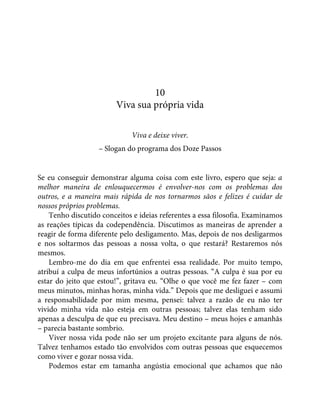 10
Viva sua própria vida
Viva e deixe viver.
– Slogan do programa dos Doze Passos
Se eu conseguir demonstrar alguma coisa com este livro, espero que seja: a
melhor maneira de enlouquecermos é envolver-nos com os problemas dos
outros, e a maneira mais rápida de nos tornarmos sãos e felizes é cuidar de
nossos próprios problemas.
Tenho discutido conceitos e ideias referentes a essa filosofia. Examinamos
as reações típicas da codependência. Discutimos as maneiras de aprender a
reagir de forma diferente pelo desligamento. Mas, depois de nos desligarmos
e nos soltarmos das pessoas a nossa volta, o que restará? Restaremos nós
mesmos.
Lembro-me do dia em que enfrentei essa realidade. Por muito tempo,
atribuí a culpa de meus infortúnios a outras pessoas. “A culpa é sua por eu
estar do jeito que estou!”, gritava eu. “Olhe o que você me fez fazer – com
meus minutos, minhas horas, minha vida.” Depois que me desliguei e assumi
a responsabilidade por mim mesma, pensei: talvez a razão de eu não ter
vivido minha vida não esteja em outras pessoas; talvez elas tenham sido
apenas a desculpa de que eu precisava. Meu destino – meus hojes e amanhãs
– parecia bastante sombrio.
Viver nossa vida pode não ser um projeto excitante para alguns de nós.
Talvez tenhamos estado tão envolvidos com outras pessoas que esquecemos
como viver e gozar nossa vida.
Podemos estar em tamanha angústia emocional que achamos que não
 