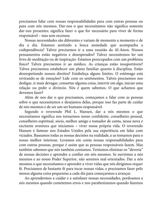 precisamos lidar com nossas responsabilidades para com outras pessoas ou
para com nós mesmos. Dar-nos o que necessitamos não significa somente
dar-nos presentes; significa fazer o que for necessário para viver de forma
responsável – mas sem excessos.
Nossas necessidades são diferentes e variam de momento a momento e de
dia a dia. Estamos sentindo a louca ansiedade que acompanha a
codependência? Talvez precisemos ir a uma reunião da Al-Anon. Nossos
pensamentos estão negativos e desesperados? Talvez necessitemos ler um
livro de meditação ou de inspiração. Estamos preocupados com um problema
físico? Talvez precisemos ir ao médico. As crianças estão insuportáveis?
Talvez precisemos estabelecer um plano familiar quanto à disciplina. Estão
desrespeitando nossos direitos? Estabeleça alguns limites. O estômago está
revirando-se de emoções? Lide com os sentimentos. Talvez precisemos nos
desligar, ir mais devagar, consertar alguma coisa, intervir em algo, iniciar uma
relação ou pedir o divórcio. Nós é quem sabemos. O que achamos que
devemos fazer?
Além de nos dar o que precisamos, começamos a falar com as pessoas
sobre o que necessitamos e desejamos delas, porque isso faz parte de cuidar
de nós mesmos e de ser um ser humano responsável.
Segundo o reverendo Phil L. Hansen, dar a nós mesmos o que
necessitamos significa nos tornarmos nosso confidente, conselheiro pessoal,
conselheiro espiritual, sócio, melhor amigo e tomador de conta, nessa nova e
excitante aventura que iniciamos – viver nossa própria vida. O reverendo
Hansen é famoso nos Estados Unidos pela sua experiência em lidar com
viciados. Baseamos todas as nossas decisões na realidade, e as tomamos para o
nosso melhor interesse. Levamos em conta nossas responsabilidades para
com outras pessoas, porque é assim que as pessoas responsáveis fazem. Mas
também sabemos que nós também contamos. Tentamos eliminar os “deveria”
de nossas decisões e aprender a confiar em nós mesmos. Se ouvirmos a nós
mesmos e ao nosso Poder Superior, não seremos mal orientados. Dar a nós
mesmos o que necessitamos e aprender a viver vidas que nós dirigimos requer
fé. Precisamos de bastante fé para tocar nossas vidas, e precisamos fazer pelo
menos alguma coisa pequenina a cada dia para começarmos a avançar.
Ao aprendermos a cuidar e a satisfazer nossas necessidades, perdoamos a
nós mesmos quando cometemos erros e nos parabenizamos quando fazemos
 