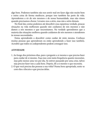 algo bem. Podemos também não nos sentir mal em fazer algo não muito bem
e outra coisa de forma medíocre, porque isso também faz parte da vida.
Aprendemos a rir de nós mesmos e de nossa humanidade, mas não rimos
quando precisamos chorar. Levamo-nos a sério, mas não a sério demais.
No final das contas podemos até descobrir essa espantosa verdade, poucas
situações na vida melhoram quando não cuidamos de nós mesmos e não
damos a nós mesmos o que necessitamos. Na verdade aprendemos que a
maioria das situações melhora quando cuidamos de nós mesmos e atendemos
às nossas necessidades.
Estou aprendendo a descobrir como cuidar de mim mesma. Conheço
muitas pessoas que aprenderam ou estão aprendendo a fazer isso também.
Acredito que todos os codependentes podem conseguir isso.
ATIVIDADE
1. Ao longo dos próximos dias, pare e pergunte a si mesmo o que precisa fazer
para cuidar de si mesmo. Faça isso com tanta frequência quanto necessitar,
mas pelo menos uma vez por dia. Se estiver passando por uma crise, talvez
seja preciso fazer isso a cada hora. Depois, dê a si mesmo o que necessita.
2. O que você precisa das pessoas a sua volta? Numa hora apropriada, sente-se
com elas e discuta o que precisa delas.
 