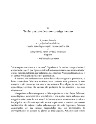 11
Tenha um caso de amor consigo mesmo
E, acima de tudo:
a ti próprio sê verdadeiro,
e assim deverás prosseguir, como a noite o dia,
e
não poderás, então, ser falso com mais
ninguém.
– William Shakespeare
“Ame o próximo como a si mesmo.” O problema de muitos codependentes é
exatamente esse. O que é pior, muitos de nós não sonharíamos amar ou tratar
outras pessoas da forma que tratamos a nós mesmos. Não nos atreveríamos, e
os outros provavelmente não nos permitiriam.
A maioria dos codependentes sofre dessa aflição vaga mas penetrante, a
baixa autoestima. Não nos sentimos bem conosco, não gostamos de nós
mesmos e não pensamos em amar a nós mesmos. Para alguns de nós, baixa
autoestima é apelido; não apenas não gostamos de nós mesmos – nós nos
detestamos!1
Não gostamos da nossa aparência. Não suportamos nosso físico. Achamo-
nos estúpidos, incompetentes, sem talento e, em muitos casos, achamos que
ninguém seria capaz de nos amar.2 Achamos nossos pensamentos errados e
impróprios. Acreditamos que não somos importantes e, mesmo que nossos
sentimentos não sejam errados, achamos que eles não importam. Estamos
convencidos de que nossas necessidades não são importantes. E
envergonhamos os desejos ou planos de mais alguém. Achamos que somos
 