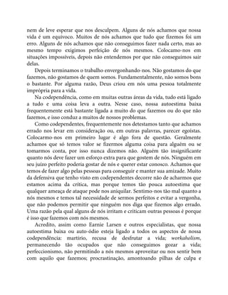 nem de leve esperar que nos desculpem. Alguns de nós achamos que nossa
vida é um equívoco. Muitos de nós achamos que tudo que fizemos foi um
erro. Alguns de nós achamos que não conseguimos fazer nada certo, mas ao
mesmo tempo exigimos perfeição de nós mesmos. Colocamo-nos em
situações impossíveis, depois não entendemos por que não conseguimos sair
delas.
Depois terminamos o trabalho envergonhando-nos. Não gostamos do que
fazemos, não gostamos de quem somos. Fundamentalmente, não somos bons
o bastante. Por alguma razão, Deus criou em nós uma pessoa totalmente
imprópria para a vida.
Na codependência, como em muitas outras áreas da vida, tudo está ligado
a tudo e uma coisa leva a outra. Nesse caso, nossa autoestima baixa
frequentemente está bastante ligada a muito do que fazemos ou do que não
fazemos, e isso conduz a muitos de nossos problemas.
Como codependentes, frequentemente nos detestamos tanto que achamos
errado nos levar em consideração ou, em outras palavras, parecer egoístas.
Colocarmo-nos em primeiro lugar é algo fora de questão. Geralmente
achamos que só temos valor se fizermos alguma coisa para alguém ou se
tomarmos conta, por isso nunca dizemos não. Alguém tão insignificante
quanto nós deve fazer um esforço extra para que gostem de nós. Ninguém em
seu juízo perfeito poderia gostar de nós e querer estar conosco. Achamos que
temos de fazer algo pelas pessoas para conseguir e manter sua amizade. Muito
da defensiva que tenho visto em codependentes decorre não de acharmos que
estamos acima da crítica, mas porque temos tão pouca autoestima que
qualquer ameaça de ataque pode nos aniquilar. Sentimo-nos tão mal quanto a
nós mesmos e temos tal necessidade de sermos perfeitos e evitar a vergonha,
que não podemos permitir que ninguém nos diga que fizemos algo errado.
Uma razão pela qual alguns de nós irritam e criticam outras pessoas é porque
é isso que fazemos com nós mesmos.
Acredito, assim como Earnie Larsen e outros especialistas, que nossa
autoestima baixa ou auto-ódio esteja ligado a todos os aspectos de nossa
codependência: martírio, recusa de desfrutar a vida; workaholism,
permanecendo tão ocupados que não conseguimos gozar a vida;
perfeccionismo, não permitindo a nós mesmos aproveitar ou nos sentir bem
com aquilo que fazemos; procrastinação, amontoando pilhas de culpa e
 