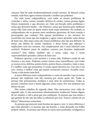 conosco. Não há nada fundamentalmente errado conosco. Se fizemos coisas
erradas, tudo bem; agora estamos fazendo o melhor que podemos.
Em toda nossa codependência, com todos os nossos problemas de
controlar e salvar, nossos variados defeitos de caráter, somos pessoas legais.
Somos exatamente o que devemos ser. Falei um bocado sobre problemas e
coisas que devemos mudar – são objetivos, coisas que faremos para melhorar
nossa vida. Está certo ser quem somos neste exato momento. Na verdade, os
codependentes são as pessoas mais carinhosas, generosas, de bom coração e
preocupadas que conheço. Nós apenas permitimos a nós mesmos ser
envolvidos em coisas que nos magoam; e agora vamos aprender como deixar
de fazer isso. Mas essas coisas são nossos problemas; elas não nos definem. Se
temos um defeito de caráter repulsivo, é dessa forma que odiamos e
implicamos com nós mesmos. Isso simplesmente não é mais tolerável nem
aceitável. Podemos parar de implicar conosco por ficarmos implicando
conosco.4 Esse hábito também não é nossa culpa, mas é nossa
responsabilidade aprender a deixar de fazer isso.
Podemos apreciar a nós mesmos e a nossa vida. Podemos cuidar de nós
mesmos e nos amar. Podemos aceitar nossos seres maravilhosos, com todos
os nossos erros, defeitos, pontos fortes, pontos fracos, emoções e tudo o mais.
É a melhor coisa que possuímos. E somos quem devemos ser. Isso não é um
erro. Somos a melhor coisa que jamais acontecerá conosco. Acredite nisso.
Torna a vida muito mais fácil.
A única diferença entre codependentes e o resto do mundo é que as outras
pessoas não implicam com elas mesmas por serem quem são. Todas as
pessoas têm pensamentos similares e uma série de sentimentos. Todas as
pessoas cometem erros e fazem algumas coisas certas. Por isso podemos nos
deixar em paz.
Não somos cidadãos de segunda classe. Não merecemos viver vidas de
segunda mão. E não merecemos relacionamentos medíocres! Somos dignos
de ser amados, e vale a pena que nos conheçam. As pessoas que nos amam e
que gostam de nós não são tolas ou inferiores por isso. Temos o direito de ser
felizes.5 Merecemos coisas boas.
As pessoas que parecem mais bonitas são iguais a nós. A única diferença é
que estão dizendo a si mesmas que são bonitas, e estão deixando seu brilho
próprio reluzir. As pessoas que dizem as coisas mais profundas, inteligentes e
 