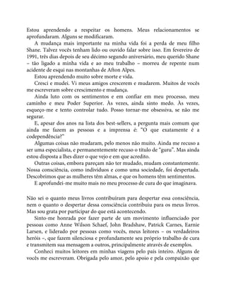 Estou aprendendo a respeitar os homens. Meus relacionamentos se
aprofundaram. Alguns se modificaram.
A mudança mais importante na minha vida foi a perda de meu filho
Shane. Talvez vocês tenham lido ou ouvido falar sobre isso. Em fevereiro de
1991, três dias depois de seu décimo segundo aniversário, meu querido Shane
– tão ligado a minha vida e ao meu trabalho – morreu de repente num
acidente de esqui nas montanhas de Afton Alpes.
Estou aprendendo muito sobre morte e vida.
Cresci e mudei. Vi meus amigos crescerem e mudarem. Muitos de vocês
me escreveram sobre crescimento e mudança.
Ainda luto com os sentimentos e em confiar em meu processo, meu
caminho e meu Poder Superior. Às vezes, ainda sinto medo. Às vezes,
esqueço-me e tento controlar tudo. Posso tornar-me obsessiva, se não me
segurar.
E, apesar dos anos na lista dos best-sellers, a pergunta mais comum que
ainda me fazem as pessoas e a imprensa é: “O que exatamente é a
codependência?”
Algumas coisas não mudaram, pelo menos não muito. Ainda me recuso a
ser uma especialista, e permanentemente recuso o título de “guru”. Mas ainda
estou disposta a lhes dizer o que vejo e em que acredito.
Outras coisas, embora pareçam não ter mudado, mudam constantemente.
Nossa consciência, como indivíduos e como uma sociedade, foi despertada.
Descobrimos que as mulheres têm almas, e que os homens têm sentimentos.
E aprofundei-me muito mais no meu processo de cura do que imaginava.
Não sei o quanto meus livros contribuíram para despertar essa consciência,
nem o quanto o despertar dessa consciência contribuiu para os meus livros.
Mas sou grata por participar do que está acontecendo.
Sinto-me honrada por fazer parte de um movimento influenciado por
pessoas como Anne Wilson Schaef, John Bradshaw, Patrick Carnes, Earnie
Larsen, e liderado por pessoas como vocês, meus leitores – os verdadeiros
heróis –, que fazem silenciosa e profundamente seu próprio trabalho de cura
e transmitem sua mensagem a outros, principalmente através de exemplos.
Conheci muitos leitores em minhas viagens pelo país inteiro. Alguns de
vocês me escreveram. Obrigada pelo amor, pelo apoio e pela compaixão que
 
