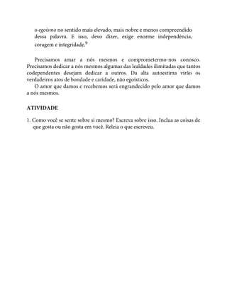 o egoísmo no sentido mais elevado, mais nobre e menos compreendido
dessa palavra. E isso, devo dizer, exige enorme independência,
coragem e integridade.9
Precisamos amar a nós mesmos e comprometermo-nos conosco.
Precisamos dedicar a nós mesmos algumas das lealdades ilimitadas que tantos
codependentes desejam dedicar a outros. Da alta autoestima virão os
verdadeiros atos de bondade e caridade, não egoísticos.
O amor que damos e recebemos será engrandecido pelo amor que damos
a nós mesmos.
ATIVIDADE
1. Como você se sente sobre si mesmo? Escreva sobre isso. Inclua as coisas de
que gosta ou não gosta em você. Releia o que escreveu.
 