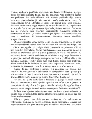 crianças enchem a paciência, quebramos um braço, perdemos o emprego,
nosso cônjuge ou amante diz que não nos ama mais. Algo aconteceu. Temos
um problema. Está todo diferente. Nós estamos perdendo algo. Nossas
presentes circunstâncias já não são tão confortáveis como eram. As
circunstâncias foram alteradas, e temos que aceitar uma nova situação.
Podemos inicialmente reagir negando ou resistindo à mudança, ao problema
ou à perda. Queremos que as coisas fiquem do jeito que estavam. Queremos
que o problema seja resolvido rapidamente. Queremos sentir-nos
confortáveis de novo. Queremos saber o que esperar. Não estamos em paz
com a realidade. É desconcertante. Perdemos nosso equilíbrio
temporariamente.
Os codependentes nunca sabem o que esperar, principalmente se temos
um relacionamento íntimo com um alcoólico, um viciado em drogas, um
criminoso, um jogador, ou qualquer outra pessoa com um problema sério ou
um distúrbio compulsivo. Somos bombardeados com problemas, perdas e
mudanças. Deparamo-nos com janelas quebradas, encontros não cumpridos,
promessas falsas e mentiras deslavadas. Perdemos a segurança financeira, a
segurança emocional, a fé nas pessoas que amamos, a fé em Deus, a fé em nós
mesmos. Podemos perder nosso bem-estar físico, nossos bens materiais,
nossa capacidade de desfrutar de sexo, nossa reputação, nossa vida social,
nossa carreira, nosso autocontrole, nossa autoestima e a nós mesmos.
Alguns de nós perdemos o respeito e a confiança nas pessoas que
amamos. Às vezes, perdemos até o amor e o compromisso com a pessoa que
antes amávamos. Isso é comum. É uma consequência natural e normal da
doença. O folheto Um guia para a família do alcoólico discute isso:
“O amor não pode existir sem a dimensão da justiça. O amor também
deve ter compaixão, o que significa aguentar ou sofrer com a pessoa. A
compaixão não significa sofrer por causa da injustiça de alguém. Mas a
injustiça quase sempre é sofrida repetidamente pelas famílias de alcoólicos.”1
Embora essa injustiça seja comum, nem por isso é menos dolorosa. A
traição pode ser esmagadora quando alguém que amamos faz coisas que nos
ferem profundamente.
Talvez a perda mais dolorosa que muitos de nós codependentes
enfrentamos é a perda de nossos sonhos, de nossa esperança e, às vezes, das
expectativas idealistas para o futuro que a maioria das pessoas tem. Essa perda
 