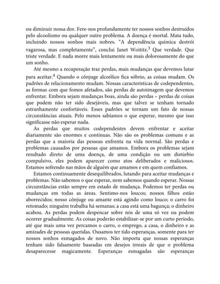 ou diminuir nossa dor. Fere-nos profundamente ter nossos sonhos destruídos
pelo alcoolismo ou qualquer outro problema. A doença é mortal. Mata tudo,
incluindo nossos sonhos mais nobres. “A dependência química destrói
vagarosa, mas completamente”, conclui Janet Woititz.3 Que verdade. Que
triste verdade. E nada morre mais lentamente ou mais dolorosamente do que
um sonho.
Até mesmo a recuperação traz perdas, mais mudanças que devemos lutar
para aceitar.4 Quando o cônjuge alcoólico fica sóbrio, as coisas mudam. Os
padrões de relacionamento mudam. Nossas características de codependentes,
as formas com que fomos afetados, são perdas de autoimagem que devemos
enfrentar. Embora sejam mudanças boas, ainda são perdas – perdas de coisas
que podem não ter sido desejáveis, mas que talvez se tenham tornado
estranhamente confortáveis. Esses padrões se tornam um fato de nossas
circunstâncias atuais. Pelo menos sabíamos o que esperar, mesmo que isso
significasse não esperar nada.
As perdas que muitos codependentes devem enfrentar e aceitar
diariamente são enormes e contínuas. Não são os problemas comuns e as
perdas que a maioria das pessoas enfrenta na vida normal. São perdas e
problemas causados por pessoas que amamos. Embora os problemas sejam
resultado direto de uma doença, de uma condição ou um distúrbio
compulsivo, eles podem aparecer como atos deliberados e maliciosos.
Estamos sofrendo nas mãos de alguém que amamos e em quem confiamos.
Estamos continuamente desequilibrados, lutando para aceitar mudanças e
problemas. Não sabemos o que esperar, nem sabemos quando esperar. Nossas
circunstâncias estão sempre em estado de mudança. Podemos ter perdas ou
mudanças em todas as áreas. Sentimo-nos loucos; nossos filhos estão
aborrecidos; nosso cônjuge ou amante está agindo como louco; o carro foi
retomado; ninguém trabalha há semanas; a casa está uma bagunça; o dinheiro
acabou. As perdas podem despencar sobre nós de uma só vez ou podem
ocorrer gradualmente. As coisas poderão estabilizar-se por um curto período,
até que mais uma vez percamos o carro, o emprego, a casa, o dinheiro e as
amizades de pessoas queridas. Ousamos ter tido esperanças, somente para ter
nossos sonhos esmagados de novo. Não importa que nossas esperanças
tenham sido falsamente baseadas em desejos irreais de que o problema
desaparecesse magicamente. Esperanças esmagadas são esperanças
 