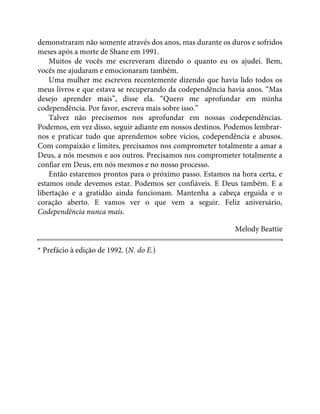 demonstraram não somente através dos anos, mas durante os duros e sofridos
meses após a morte de Shane em 1991.
Muitos de vocês me escreveram dizendo o quanto eu os ajudei. Bem,
vocês me ajudaram e emocionaram também.
Uma mulher me escreveu recentemente dizendo que havia lido todos os
meus livros e que estava se recuperando da codependência havia anos. “Mas
desejo aprender mais”, disse ela. “Quero me aprofundar em minha
codependência. Por favor, escreva mais sobre isso.”
Talvez não precisemos nos aprofundar em nossas codependências.
Podemos, em vez disso, seguir adiante em nossos destinos. Podemos lembrar-
nos e praticar tudo que aprendemos sobre vícios, codependência e abusos.
Com compaixão e limites, precisamos nos comprometer totalmente a amar a
Deus, a nós mesmos e aos outros. Precisamos nos comprometer totalmente a
confiar em Deus, em nós mesmos e no nosso processo.
Então estaremos prontos para o próximo passo. Estamos na hora certa, e
estamos onde devemos estar. Podemos ser confiáveis. E Deus também. E a
libertação e a gratidão ainda funcionam. Mantenha a cabeça erguida e o
coração aberto. E vamos ver o que vem a seguir. Feliz aniversário,
Codependência nunca mais.
Melody Beattie
* Prefácio à edição de 1992. (N. do E.)
 
