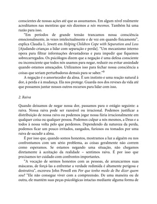 conscientes de nossas ações até que as assumamos. Em algum nível realmente
acreditamos nas mentiras que nós dizemos a nós mesmos. Também há uma
razão para isso.
“Em períodos de grande tensão trancamos nossa consciência
emocionalmente, às vezes intelectualmente e de vez em quando fisicamente”,
explica Claudia L. Jewett em Helping Children Cope with Separation and Loss
[Ajudando crianças a lidar com separação e perda]. “Um mecanismo interno
opera para filtrar informações devastadoras e para impedir que fiquemos
sobrecarregados. Os psicólogos dizem que a negação é uma defesa consciente
ou inconsciente que todos nós usamos para negar, reduzir ou evitar ansiedade
quando estamos ameaçados. Utilizamos isso para fechar nossa consciência a
coisas que seriam perturbadoras demais para se saber.”9
A negação é o amortecedor da alma. É um instinto e uma reação natural à
dor, à perda e à mudança. Ela nos protege. Guarda-nos dos reveses da vida até
que possamos juntar nossos outros recursos para lidar com isso.
2. Raiva
Quando deixamos de negar nossa dor, passamos para o estágio seguinte: a
raiva. Nossa raiva pode ser razoável ou irracional. Podemos justificar a
distribuição de nossa raiva ou podemos jogar nossa fúria irracionalmente em
qualquer coisa ou qualquer pessoa. Podemos culpar a nós mesmos, a Deus e a
todos à nossa volta pelo que perdemos. Dependendo da natureza da perda,
podemos ficar um pouco irritados, zangados, furiosos ou tomados por uma
raiva de sacudir a alma.
É por isso que, quando somos honestos, mostramos a luz a alguém ou nos
confrontamos com um sério problema, as coisas geralmente não correm
como esperamos. Se estamos negando uma situação, não chegamos
diretamente à aceitação da realidade – sentimos raiva. É por isso que
precisamos ter cuidado com confrontos importantes.
“A vocação de sermos honestos com as pessoas, de arrancarmos suas
máscaras, de forçá-las a enfrentar a verdade redimida é altamente perigosa e
destrutiva”, escreveu John Powell em Por que tenho medo de lhe dizer quem
sou? “Ele não consegue viver com a compreensão. De uma maneira ou de
outra, ele mantém suas peças psicológicas intactas mediante alguma forma de
 