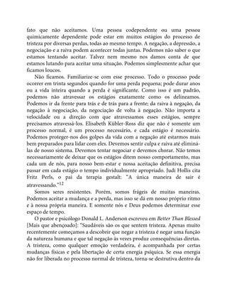 fato que não aceitamos. Uma pessoa codependente ou uma pessoa
quimicamente dependente pode estar em muitos estágios do processo de
tristeza por diversas perdas, todas ao mesmo tempo. A negação, a depressão, a
negociação e a raiva podem acontecer todas juntas. Podemos não saber o que
estamos tentando aceitar. Talvez nem mesmo nos damos conta de que
estamos lutando para aceitar uma situação. Podemos simplesmente achar que
ficamos loucos.
Não ficamos. Familiarize-se com esse processo. Todo o processo pode
ocorrer em trinta segundos quando for uma perda pequena; pode durar anos
ou a vida inteira quando a perda é significante. Como isso é um padrão,
podemos não atravessar os estágios exatamente como os delineamos.
Podemos ir da frente para trás e de trás para a frente; da raiva à negação, da
negação à negociação, da negociação de volta à negação. Não importa a
velocidade ou a direção com que atravessamos esses estágios, sempre
precisamos atravessá-los. Elisabeth Kübler-Ross diz que não é somente um
processo normal, é um processo necessário, e cada estágio é necessário.
Podemos proteger-nos dos golpes da vida com a negação até estarmos mais
bem preparados para lidar com eles. Devemos sentir culpa e raiva até eliminá-
las de nosso sistema. Devemos tentar negociar e devemos chorar. Não temos
necessariamente de deixar que os estágios ditem nosso comportamento, mas
cada um de nós, para nosso bem-estar e nossa aceitação definitiva, precisa
passar em cada estágio o tempo individualmente apropriado. Judi Hollis cita
Fritz Perls, o pai da terapia gestalt: “A única maneira de sair é
atravessando.”12
Somos seres resistentes. Porém, somos frágeis de muitas maneiras.
Podemos aceitar a mudança e a perda, mas isso se dá em nosso próprio ritmo
e à nossa própria maneira. E somente nós e Deus podemos determinar esse
espaço de tempo.
O pastor e psicólogo Donald L. Anderson escreveu em Better Than Blessed
[Mais que abençoado]: “Saudáveis são os que sentem tristeza. Apenas muito
recentemente começamos a descobrir que negar a tristeza é negar uma função
da natureza humana e que tal negação às vezes produz consequências diretas.
A tristeza, como qualquer emoção verdadeira, é acompanhada por certas
mudanças físicas e pela libertação de certa energia psíquica. Se essa energia
não for liberada no processo normal de tristeza, torna-se destrutiva dentro da
 