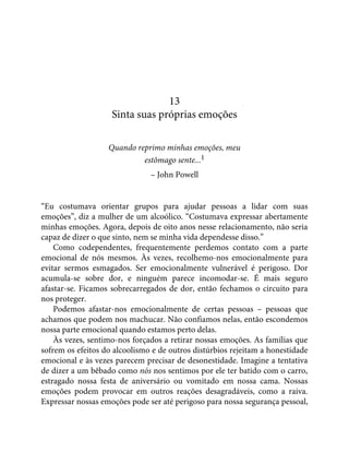 13
Sinta suas próprias emoções
Quando reprimo minhas emoções, meu
estômago sente...1
– John Powell
“Eu costumava orientar grupos para ajudar pessoas a lidar com suas
emoções”, diz a mulher de um alcoólico. “Costumava expressar abertamente
minhas emoções. Agora, depois de oito anos nesse relacionamento, não seria
capaz de dizer o que sinto, nem se minha vida dependesse disso.”
Como codependentes, frequentemente perdemos contato com a parte
emocional de nós mesmos. Às vezes, recolhemo-nos emocionalmente para
evitar sermos esmagados. Ser emocionalmente vulnerável é perigoso. Dor
acumula-se sobre dor, e ninguém parece incomodar-se. É mais seguro
afastar-se. Ficamos sobrecarregados de dor, então fechamos o circuito para
nos proteger.
Podemos afastar-nos emocionalmente de certas pessoas – pessoas que
achamos que podem nos machucar. Não confiamos nelas, então escondemos
nossa parte emocional quando estamos perto delas.
Às vezes, sentimo-nos forçados a retirar nossas emoções. As famílias que
sofrem os efeitos do alcoolismo e de outros distúrbios rejeitam a honestidade
emocional e às vezes parecem precisar de desonestidade. Imagine a tentativa
de dizer a um bêbado como nós nos sentimos por ele ter batido com o carro,
estragado nossa festa de aniversário ou vomitado em nossa cama. Nossas
emoções podem provocar em outros reações desagradáveis, como a raiva.
Expressar nossas emoções pode ser até perigoso para nossa segurança pessoal,
 
