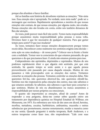 porque elas afundam o barco familiar.
Até as famílias sem história de alcoolismo rejeitam as emoções. “Não sinta
isso. Essa emoção não é apropriada. Na verdade, nem sinta nada”, pode ser a
mensagem que ouvimos. Rapidamente aprendemos a mentira de que nossas
emoções não contam, de que nossas emoções, por alguma razão, são erradas.
Nossas emoções não são levadas em conta, então nós também deixamos de
lhes dar atenção.
Às vezes, pode parecer mais fácil não sentir. Temos tanta responsabilidade
porque assumimos muita responsabilidade pelas pessoas à nossa volta.
Devemos fazer o que for necessário de qualquer maneira. Para que gastar
tempo para sentir? O que isso mudaria?
Às vezes, tentamos fazer nossas emoções desaparecerem porque temos
receio delas. Reconhecer como realmente nos sentimos exigiria uma decisão –
uma ação ou uma mudança – de nossa parte.2 Colocar-nos-ia frente a frente
com a realidade. Tornar-nos-ia conscientes do que estamos pensando, do que
queremos e do que precisamos fazer. E ainda não estamos prontos para isso.
Codependentes são oprimidos, deprimidos e reprimidos. Muitos de nós
podemos rapidamente dizer o que alguém está sentindo, por que está
sentindo, há quanto tempo se sente assim e o que aquela pessoa
provavelmente está passando por causa daquela emoção. Muitos de nós
passamos a vida preocupados com as emoções dos outros. Tentamos
consertar as emoções das pessoas. Tentamos controlar as emoções delas. Não
queremos feri-las, não queremos aborrecê-las, não queremos ofendê-las.
Sentimo-nos tão responsáveis pelas emoções dos outros, mas não sabemos o
que estamos sentindo. Se sabemos, não sabemos o que fazer para consertar o
que sentimos. Muitos de nós ou abandonamos ou nunca assumimos a
responsabilidade por nossos próprios eus emocionais.
O quanto são importantes as emoções, afinal de contas? Antes de
responder a essa pergunta, deixe-me contar sobre quando estive em
tratamento por dependência química no Hospital Estadual de Willmar, em
Minnesota, em 1973. Eu enfrentava um vício de dez anos em álcool, heroína,
morfina, metadona, cocaína, barbitúricos, anfetamina, maconha e outras
substâncias que prometessem, mesmo remotamente, mudar a maneira como
eu me sentia. Quando perguntei à minha terapeuta, Ruth Anderson, e a
outros terapeutas como fazer isso, eles responderam: “Lide com suas
 