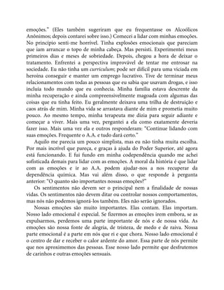 emoções.” (Eles também sugeriram que eu frequentasse os Alcoólicos
Anônimos; depois contarei sobre isso.) Comecei a lidar com minhas emoções.
No princípio senti-me horrível. Tinha explosões emocionais que pareciam
que iam arrancar o topo de minha cabeça. Mas persisti. Experimentei meus
primeiros dias e meses de sobriedade. Depois, chegou a hora de deixar o
tratamento. Enfrentei a perspectiva improvável de tentar me entrosar na
sociedade. Eu não tinha um curriculum; pode ser difícil para uma viciada em
heroína conseguir e manter um emprego lucrativo. Tive de terminar meus
relacionamentos com todas as pessoas que eu sabia que usavam drogas, e isso
incluía todo mundo que eu conhecia. Minha família estava descrente da
minha recuperação e ainda compreensivelmente magoada com algumas das
coisas que eu tinha feito. Eu geralmente deixava uma trilha de destruição e
caos atrás de mim. Minha vida se arrastava diante de mim e prometia muito
pouco. Ao mesmo tempo, minha terapeuta me dizia para seguir adiante e
começar a viver. Mais uma vez, perguntei a ela como exatamente deveria
fazer isso. Mais uma vez ela e outros responderam: “Continue lidando com
suas emoções. Frequente o A.A. e tudo dará certo.”
Aquilo me parecia um pouco simplista, mas eu não tinha muita escolha.
Por mais incrível que pareça, e graças à ajuda do Poder Superior, até agora
está funcionando. E fui fundo em minha codependência quando me achei
sofisticada demais para lidar com as emoções. A moral da história é que lidar
com as emoções e ir ao A.A. podem ajudar-nos a nos recuperar da
dependência química. Mas vai além disso, o que responde à pergunta
anterior: “O quanto são importantes nossas emoções?”
Os sentimentos não devem ser o principal nem a finalidade de nossas
vidas. Os sentimentos não devem ditar ou controlar nossos comportamentos,
mas nós não podemos ignorá-los também. Eles não serão ignorados.
Nossas emoções são muito importantes. Elas contam. Elas importam.
Nosso lado emocional é especial. Se fizermos as emoções irem embora, se as
expulsarmos, perdemos uma parte importante de nós e de nossa vida. As
emoções são nossa fonte de alegria, de tristeza, de medo e de raiva. Nossa
parte emocional é a parte em nós que ri e que chora. Nosso lado emocional é
o centro de dar e receber o calor ardente do amor. Essa parte de nós permite
que nos aproximemos das pessoas. Esse nosso lado permite que desfrutemos
de carinhos e outras emoções sensuais.
 