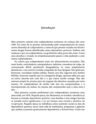 Introdução
Meu primeiro contato com codependentes aconteceu no começo dos anos
1960. Foi antes de as pessoas atormentadas pelo comportamento de outras
serem chamadas de codependentes, e antes de que pessoas viciadas em álcool e
outras drogas fossem identificadas como dependentes químicos. Embora não
soubesse o que era codependente, eu geralmente sabia quem eles eram. Como
uma alcoólica e viciada, eu tempestuosamente passei a vida ajudando a criar
outros codependentes.
Eu achava que codependentes eram um aborrecimento necessário. Eles
eram hostis, controladores, manipuladores, indiretos, causadores de culpa, de
comunicação difícil, geralmente desagradáveis, às vezes simplesmente
detestáveis, e um estorvo à minha compulsão de ficar drogada. Eles gritavam,
berravam, escondiam minhas pílulas, faziam cara feia, jogavam fora minhas
bebidas, tentavam impedir que eu conseguisse drogas, queriam saber por que
eu estava fazendo isso com eles e o que estava errado comigo. Mas eles
estavam sempre lá, prontos para me resgatar dos desastres causados por mim
mesma. Os codependentes de minha vida não me compreendiam, e a
incompreensão era mútua. Eu mesma não compreendia nem a mim nem a
eles.
Meu primeiro contato profissional com codependentes aconteceu anos
mais tarde, em 1976. Naquela época, em Minnesota, os viciados e alcoólicos já
haviam se tornado dependentes químicos, suas famílias e seus amigos haviam
se tornado outros significantes, e eu me tornara uma viciada e alcoólica em
recuperação. Naquela época eu trabalhava como assistente social na área de
dependência química, nessa vasta rede de instituições, programas e agências
que ajudam as pessoas quimicamente dependentes a ficarem boas. Como sou
 