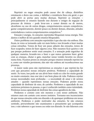 Reprimir ou negar emoções pode causar dor de cabeça, distúrbios
estomacais e dores nas costas, e debilitar a resistência física em geral, o que
pode abrir as portas para muitas doenças. Reprimir as emoções –
principalmente se estamos fazendo isso durante o estágio da negação do
processo de tristeza – pode levar-nos a comer demais ou de menos,
alcoolismo ou uso de outras drogas, comportamentos sexuais compulsivos,
gastar compulsivamente, dormir pouco ou dormir demais, obsessão, atitudes
controladoras e outros comportamentos compulsivos.3
Emoção é energia. As emoções reprimidas bloqueiam nossa energia. Não
damos o melhor de nós quando estamos bloqueados.
Outro problema com emoções reprimidas é que elas não vão embora. Elas
ficam, às vezes se tornando cada vez mais fortes e nos levando a fazer muitas
coisas estranhas. Temos de ficar um passo adiante das emoções, temos de
ficar ocupados, temos de fazer alguma coisa. Não ousamos ficar quietos e em
paz porque podemos sentir essas emoções. E a sensação pode esguichar de
qualquer maneira, levando-nos a fazer o que nunca quisemos fazer: gritar
com as crianças, chutar o gato, manchar nosso vestido favorito ou chorar
numa festa. Ficamos presos às emoções porque estamos tentando reprimi-las
e, como um vizinho persistente, elas não vão embora até reconhecermos sua
presença.
A maior razão para não reprimirmos as emoções é que reprimi-las faz
com que percamos nossas emoções positivas. Perdemos a capacidade de
sentir. Às vezes, isso pode ser um alívio bem-vindo se a dor for muito grande
ou muito constante, mas esse não é um bom plano de vida. Podemos rejeitar
nossas necessidades mais profundas – a necessidade de amar e de sermos
amados – quando reprimimos nossas emoções. Podemos perder nossa
capacidade de desfrutar de sexo, de carinho. Perdemos a capacidade de nos
sentirmos próximos às pessoas, o que é conhecido também como intimidade.
Perdemos nossa capacidade de desfrutar das coisas agradáveis da vida.
Perdemos o contato com nós mesmos e com nosso ambiente. Não
estamos mais em contato com nossos instintos. Tornamo-nos inconscientes
do que nossas emoções estão nos dizendo e de quaisquer problemas em nosso
ambiente. Perdemos o poder motivador das emoções. Se não estamos
sentindo, provavelmente não examinamos o pensamento que acompanha
isso, e não sabemos o que nossos eus estão nos dizendo. Se não lidarmos com
 