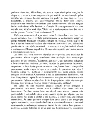 podemos fazer isso. Além disso, não somos responsáveis pelas emoções de
ninguém, embora sejamos responsáveis por decidir ter consideração pelas
emoções das pessoas. Pessoas responsáveis preferem fazer isso, às vezes.
Entretanto, a maioria dos codependentes prefere fazer isso sempre.
Precisamos ter consideração também com nossas emoções. Elas são reações
às circunstâncias da vida. Portanto, a educação dita que, quando discutir uma
emoção com alguém, você diga: “Sinto isso e aquilo quando você faz isso e
aquilo, porque...” e não: “Você me faz sentir.”6
Podemos, no entanto, desejar tomar outra decisão sobre como lidar com
nossas emoções. Isso é verdade principalmente se costumamos reagir ao
comportamento de alguém com grande aflição emocional, e mesmo depois de
falar à pessoa sobre nossa aflição ela continue a nos causar dor. Talvez não
precisemos de tanta ajuda para sentir. Lembre-se, as emoções são indicadoras
e motivadoras. Observe os padrões. Eles nos dizem muito sobre nós mesmos
e nossos relacionamentos.
Às vezes, lidar com emoções significa que é preciso uma mudança de
pensamento. Muitas terapias reconhecem uma correlação direta entre o que
pensamos e o que sentimos.7 Existe uma conexão. O que pensamos influencia
a forma como nos sentimos. Às vezes, padrões de pensamentos incorretos,
exagerados ou impróprios provocam nossas emoções ou fazem com que elas
permaneçam mais tempo do que o necessário. Se pensamos que algo é
horrível, nunca vai melhorar e simplesmente não devia existir, nossas
emoções serão intensas. Chamamos a isso de pensamentos desastrosos. Por
isso, é importante, depois de sentirmos nossas emoções, examinarmos nosso
pensamento. Coloque-o sob a luz. Se for inapropriado, então sabemos que
temos de fazer algo para resolver nosso problema, não é verdade?
Há vezes em que podemos precisar discutir nossas emoções e
pensamentos com outra pessoa. Não é saudável viver nossa vida em
isolamento. Partilhar nosso lado emocional com outras pessoas cria
proximidade e intimidade. Além disso, sermos aceitos por alguém por ser
quem somos nos ajuda a aceitar a nós mesmos. É sempre uma experiência
maravilhosa. Às vezes, podemos desejar dizer certas coisas a um amigo que
apenas nos ouvirá, enquanto desabafamos e tentamos descobrir o que está
acontecendo. As coisas que trancamos dentro de nós podem ficar grandes e
poderosas demais. Soltá-las no ar faz com que fiquem menores. Ganhamos
 