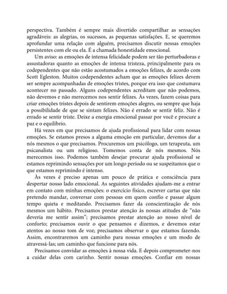 perspectiva. Também é sempre mais divertido compartilhar as sensações
agradáveis: as alegrias, os sucessos, as pequenas satisfações. E, se queremos
aprofundar uma relação com alguém, precisamos discutir nossas emoções
persistentes com ele ou ela. É a chamada honestidade emocional.
Um aviso: as emoções de intensa felicidade podem ser tão perturbadoras e
assustadoras quanto as emoções de intensa tristeza, principalmente para os
codependentes que não estão acostumados a emoções felizes, de acordo com
Scott Egleston. Muitos codependentes acham que as emoções felizes devem
ser sempre acompanhadas de emoções tristes, porque era isso que costumava
acontecer no passado. Alguns codependentes acreditam que não podemos,
não devemos e não merecemos nos sentir felizes. Às vezes, fazem coisas para
criar emoções tristes depois de sentirem emoções alegres, ou sempre que haja
a possibilidade de que se sintam felizes. Não é errado se sentir feliz. Não é
errado se sentir triste. Deixe a energia emocional passar por você e procure a
paz e o equilíbrio.
Há vezes em que precisamos de ajuda profissional para lidar com nossas
emoções. Se estamos presos a alguma emoção em particular, devemos dar a
nós mesmos o que precisamos. Procuremos um psicólogo, um terapeuta, um
psicanalista ou um religioso. Tomemos conta de nós mesmos. Nós
merecemos isso. Podemos também desejar procurar ajuda profissional se
estamos reprimindo sensações por um longo período ou se suspeitamos que o
que estamos reprimindo é intenso.
Às vezes é preciso apenas um pouco de prática e consciência para
despertar nosso lado emocional. As seguintes atividades ajudam-me a entrar
em contato com minhas emoções: o exercício físico, escrever cartas que não
pretendo mandar, conversar com pessoas em quem confio e passar algum
tempo quieta e meditando. Precisamos fazer da conscientização de nós
mesmos um hábito. Precisamos prestar atenção às nossas atitudes de “não
deveria me sentir assim”; precisamos prestar atenção ao nosso nível de
conforto; precisamos ouvir o que pensamos e dizemos, e devemos estar
atentos ao nosso tom de voz; precisamos observar o que estamos fazendo.
Assim, encontraremos um caminho para nossas emoções e um modo de
atravessá-las; um caminho que funcione para nós.
Precisamos convidar as emoções à nossa vida. E depois comprometer-nos
a cuidar delas com carinho. Sentir nossas emoções. Confiar em nossas
 