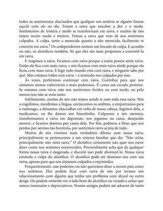 todos os sentimentos alucinados que qualquer um sentiria se alguém fizesse
aquilo com ele ou ela. Temos a raiva que encobre a dor e o medo.
Sentimentos de tristeza e medo se transformam em raiva, e muitos de nós
temos muito medo e tristeza. Temos a raiva que vem de nos sentirmos
culpados. A culpa, tanto a merecida quanto a não merecida, facilmente se
converte em raiva.5 Os codependentes sentem um bocado de culpa. E acredite
ou não, os alcoólicos também. Só que eles são mais propensos a convertê-la
em raiva.
E reagimos à raiva. Ficamos com raiva porque a outra pessoa sente raiva.
Então ela fica com mais raiva, e nós ficamos com mais raiva ainda porque ela
ficou com mais raiva. E logo todo mundo está com raiva, e ninguém sabe por
quê. Mas estamos todos com raiva – e sentindo-nos culpados por isso.
Às vezes, preferimos continuar com raiva. Contribui para que nos
sintamos menos vulneráveis e mais poderosos. É como um escudo protetor.
Se estamos com raiva, não nos sentiremos feridos ou com medo, ou pelo
menos isso não se nota tanto.
Infelizmente, muitos de nós não temos aonde ir com toda essa raiva. Nós
a engolimos, mordemos a língua, enrijecemos os ombros, a empurramos para
o estômago, a deixamos chacoalhar em volta de nossa cabeça, fugimos dela, a
medicamos, ou lhe damos um biscoitinho. Culpamos a nós mesmos,
transformamos a raiva em depressão, nos jogamos na cama, desejando
morrer, e ficamos doentes por causa dela. Por fim, pedimos a Deus que nos
perdoe por sermos tão horríveis, por sentirmos raiva acima de tudo.
Muitos de nós vivemos num verdadeiro dilema com nossa raiva,
principalmente se pertencemos a um sistema familiar que diz: “Não sinta;
principalmente não sinta raiva.” O alcoólico certamente não quer nos ouvir
dizer como nos sentimos enraivecidos. Provavelmente acha que de qualquer
forma nossa raiva é exagerada, e discutir isso pode aborrecê-lo. Nossa raiva
estimula a culpa do alcoólico. O alcoólico pode até dominar-nos com sua
raiva, apenas para que nos sintamos culpados e reprimidos.
Frequentemente, não podemos ou não queremos dizer a nossos pais como
nos sentimos. Eles podem ficar com raiva de nós por termos um
relacionamento com alguém que tenha um problema com álcool ou outra
droga. Ou podem somente ver o lado bom do alcoólico ou viciado e achar que
somos insensatos e depreciativos. Nossos amigos podem até adoecer de tanto
 