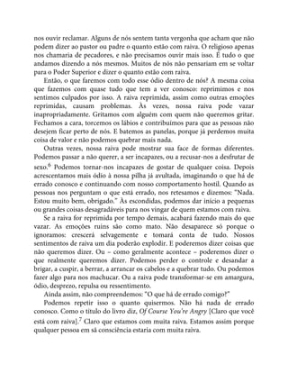 nos ouvir reclamar. Alguns de nós sentem tanta vergonha que acham que não
podem dizer ao pastor ou padre o quanto estão com raiva. O religioso apenas
nos chamaria de pecadores, e não precisamos ouvir mais isso. É tudo o que
andamos dizendo a nós mesmos. Muitos de nós não pensariam em se voltar
para o Poder Superior e dizer o quanto estão com raiva.
Então, o que faremos com todo esse ódio dentro de nós? A mesma coisa
que fazemos com quase tudo que tem a ver conosco: reprimimos e nos
sentimos culpados por isso. A raiva reprimida, assim como outras emoções
reprimidas, causam problemas. Às vezes, nossa raiva pode vazar
inapropriadamente. Gritamos com alguém com quem não queremos gritar.
Fechamos a cara, torcemos os lábios e contribuímos para que as pessoas não
desejem ficar perto de nós. E batemos as panelas, porque já perdemos muita
coisa de valor e não podemos quebrar mais nada.
Outras vezes, nossa raiva pode mostrar sua face de formas diferentes.
Podemos passar a não querer, a ser incapazes, ou a recusar-nos a desfrutar de
sexo.6 Podemos tornar-nos incapazes de gostar de qualquer coisa. Depois
acrescentamos mais ódio à nossa pilha já avultada, imaginando o que há de
errado conosco e continuando com nosso comportamento hostil. Quando as
pessoas nos perguntam o que está errado, nos retesamos e dizemos: “Nada.
Estou muito bem, obrigado.” Às escondidas, podemos dar início a pequenas
ou grandes coisas desagradáveis para nos vingar de quem estamos com raiva.
Se a raiva for reprimida por tempo demais, acabará fazendo mais do que
vazar. As emoções ruins são como mato. Não desaparece só porque o
ignoramos: crescerá selvagemente e tomará conta de tudo. Nossos
sentimentos de raiva um dia poderão explodir. E poderemos dizer coisas que
não queremos dizer. Ou – como geralmente acontece – poderemos dizer o
que realmente queremos dizer. Podemos perder o controle e desandar a
brigar, a cuspir, a berrar, a arrancar os cabelos e a quebrar tudo. Ou podemos
fazer algo para nos machucar. Ou a raiva pode transformar-se em amargura,
ódio, desprezo, repulsa ou ressentimento.
Ainda assim, não compreendemos: “O que há de errado comigo?”
Podemos repetir isso o quanto quisermos. Não há nada de errado
conosco. Como o título do livro diz, Of Course You’re Angry [Claro que você
está com raiva].7 Claro que estamos com muita raiva. Estamos assim porque
qualquer pessoa em sã consciência estaria com muita raiva.
 