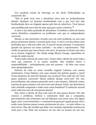 Um excelente trecho de Marriage on the Rocks [Dificuldades no
casamento] diz:
“Não se pode viver com o alcoolismo ativo sem ser profundamente
afetado. Qualquer ser humano bombardeado com o que você tem sido
bombardeado deve ser elogiado apenas pelo fato de sobreviver. Você merece
uma medalha pelo mero fato de estar aqui para contar a história.”8
A raiva é um efeito profundo do alcoolismo. É também o efeito de muitos
outros distúrbios compulsivos ou problemas com que os codependentes
convivem.
Mesmo se não estivermos vivendo com um sério problema ou com uma
pessoa seriamente doente, é normal sentir raiva. A raiva é um dos efeitos mais
profundos que a vida tem sobre nós. É uma de nossas emoções. E sentiremos
quando ela aparecer no nosso caminho – ou então a reprimiremos. “Não
confie em pessoas que nunca ficam com raiva. As pessoas ou ficam com raiva
ou se tornam vingativas”, diz minha amiga Sharon George, especialista no
campo de saúde mental.
Temos todo o direito de sentir raiva. Temos todo o direito de sentir toda a
raiva que sentimos. E os outros também. Mas também temos a
responsabilidade – principalmente com nós mesmos – de lidar com nossa
raiva apropriadamente.
Estamos de volta ao nosso conselho original: Lidemos com nossos
sentimentos. Como lidamos com uma emoção tão potente quanto a raiva?
Como deixamos de senti-la? Quando isso acontece? Para onde ela vai? Com
quem podemos conversar? Quem poderia desejar ouvir-nos? Até nós,
provavelmente, não estamos querendo ouvir a nós mesmos. Afinal de contas,
a pessoa de quem estamos com raiva tem uma doença. Então, não deveríamos
estar sentindo compaixão e todas essas coisas bondosas? É realmente normal
sentir toda essa raiva de uma pessoa doente?
Sim, temos o direito de ficar com raiva de uma pessoa doente. Nós não
criamos o problema. Embora o sentimento ideal seja a compaixão,
provavelmente não sentiremos isso até lidarmos com nossa raiva. Em algum
lugar, entre a raiva homicida e o sentimento de pena por aquela pessoa, está o
modo como faremos passar nossos sentimentos de raiva – os mais velhos e os
mais novos. Mas não acredito que lidar com emoções reprimidas aconteça da
noite para o dia. Pode não acontecer em um mês ou mesmo em um ano.
 